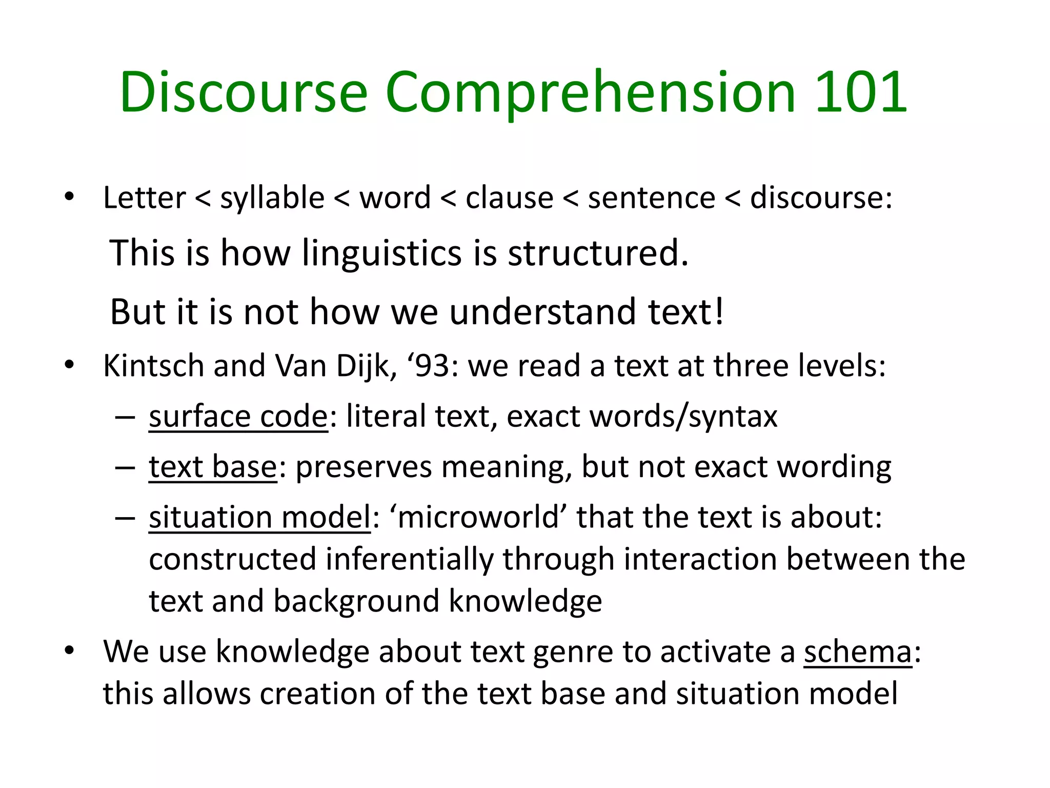• Letter < syllable < word < clause < sentence < discourse:
This is how linguistics is structured.
But it is not how we understand text!
• Kintsch and Van Dijk, ‘93: we read a text at three levels:
– surface code: literal text, exact words/syntax
– text base: preserves meaning, but not exact wording
– situation model: ‘microworld’ that the text is about:
constructed inferentially through interaction between the
text and background knowledge
• We use knowledge about text genre to activate a schema:
this allows creation of the text base and situation model
Discourse Comprehension 101
 