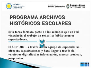 PROGRAMA ARCHIVOS  HISTÓRICOS ESCOLARES Esta tarea formará parte de las acciones que en red vincularán el trabajo de todos los bibliotecarios capacitadores. El CENDIE – a través de un equipo de especialistas- ofrecerá capacitaciones y hará llegar a través de versiones digitalizadas información, marcos teóricos, propuestas. 