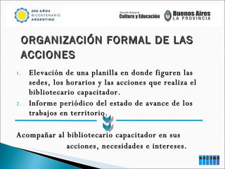 Elevación de una planilla en donde figuren las sedes, los horarios y las acciones que realiza el bibliotecario capacitador. Informe periódico del estado de avance de los trabajos en territorio. Acompañar al bibliotecario capacitador en sus  acciones, necesidades e intereses. ORGANIZACIÓN FORMAL DE LAS ACCIONES 