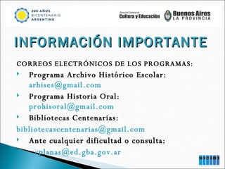 INFORMACIÓN IMPORTANTE CORREOS ELECTRÓNICOS DE LOS PROGRAMAS: Programa Archivo Histórico Escolar:  [email_address] Programa Historia Oral:  [email_address] Bibliotecas Centenarias: [email_address] Ante cualquier dificultad o consulta: [email_address] 