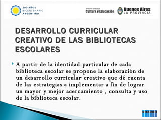 A partir de la identidad particular de cada biblioteca escolar se propone la elaboración de un desarrollo curricular creativo que dé cuenta de las estrategias a implementar a fin de lograr un mayor y mejor acercamiento , consulta y uso de la biblioteca escolar.  DESARROLLO CURRICULAR CREATIVO DE LAS BIBLIOTECAS ESCOLARES 
