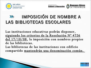 Las instituciones educativas podrán disponer,  siguiendo los criterios de la Resolución Nº 4726 del 17/10/08 , la imposición con nombres propios de las bibliotecas.  Las bibliotecas de las instituciones con edificio compartido  mantendrán una denominación común.  IMPOSICIÓN DE NOMBRE A LAS BIBLIOTECAS ESCOLARES 