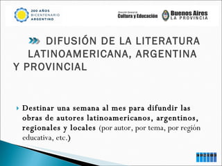 Destinar una semana al mes para difundir las obras de autores latinoamericanos, argentinos, regionales y locales  (por autor, por tema, por región educativa, etc. ) DIFUSIÓN DE LA LITERATURA  LATINOAMERICANA, ARGENTINA  Y PROVINCIAL 