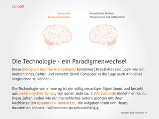 Oktober 2010 I deutsch I 9
Diese biologisch inspirierte Intelligenz kombiniert Kreativität und Logik wie ein
menschliches Gehirn und versetzt damit Computer in die Lage auch Ähnliches
vergleichen zu können.
Die Technologie von ai-one ag ist ein völlig neuartiger Algorithmus und besteht
aus elektronischen Zellen, von denen jede ca. 2‘000 Zustände einnehmen kann.
Diese Zellen bilden wie ein menschliches Gehirn spontan mit ihren
Nachbarzellen dynamische Denknetze, die Aufgaben lösen und Neues
dazulernen können - vollkommen sprachunabhängig.
Die Technologie - ein Paradigmenwechsel
Kreativität
Musik und Intuition
Analytisches Denken
Wissenschaft und Mathematik
 