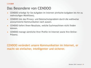Oktober 2010 I deutsch I 21
Das Besondere von CENDOO
• CENDOO erledigt für Sie Aufgaben im Internet (einfache Aufgaben bis hin zu
mehrstufigen Workflows).
• CENDOO löst das Privacy- und Datenschutzproblem durch die wahlweise
anonymisierte Kommunikation nach aussen.
• CENDOO liefert Ihnen Resultate, welche Suchmaschinen nicht finden
können.
• CENDOO managt sämtliche Ihrer Profile im Internet sowie Ihre Online-
Präsenz.
CENDOO verändert unsere Kommunikation im Internet, er
macht sie einfacher, intelligenter und sicherer.
 