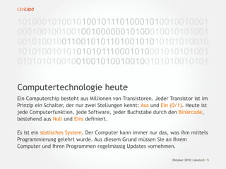 Ein Computerchip besteht aus Millionen von Transistoren. Jeder Transistor ist im
Prinzip ein Schalter, der nur zwei Stellungen kennt: Aus und Ein (0/1). Heute ist
jede Computerfunktion, jede Software, jeder Buchstabe durch den Binärcode,
bestehend aus Null und Eins definiert.
Es ist ein statisches System. Der Computer kann immer nur das, was ihm mittels
Programmierung gelehrt wurde. Aus diesem Grund müssen Sie an Ihrem
Computer und Ihren Programmen regelmässig Updates vornehmen.
Computertechnologie heute
101000101001010010111010001010010010001
000100100100100100000010100010010101001
001010010011001010110100101010101010010
101010010101010101110001010001010101001
010101010010010010100100100101010010101
Oktober 2010 I deutsch I 5
 