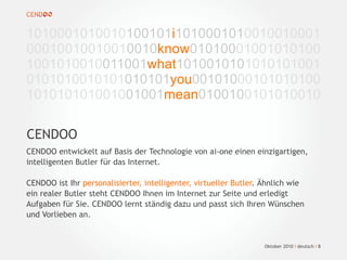 CENDOO
1010001010010100101i1010001010010010001
00010010010010010know01010001001010100
1001010010011001what1010010101010101001
0101010010101010101you00101000101010100
101010101001001001mean0100100101010010
1
Oktober 2010 I deutsch I 8
CENDOO entwickelt auf Basis der Technologie von ai-one einen einzigartigen,
intelligenten Butler für das Internet.
CENDOO ist Ihr personalisierter, intelligenter, virtueller Butler. Ähnlich wie
ein realer Butler steht CENDOO Ihnen im Internet zur Seite und erledigt
Aufgaben für Sie. CENDOO lernt ständig dazu und passt sich Ihren Wünschen
und Vorlieben an.
 