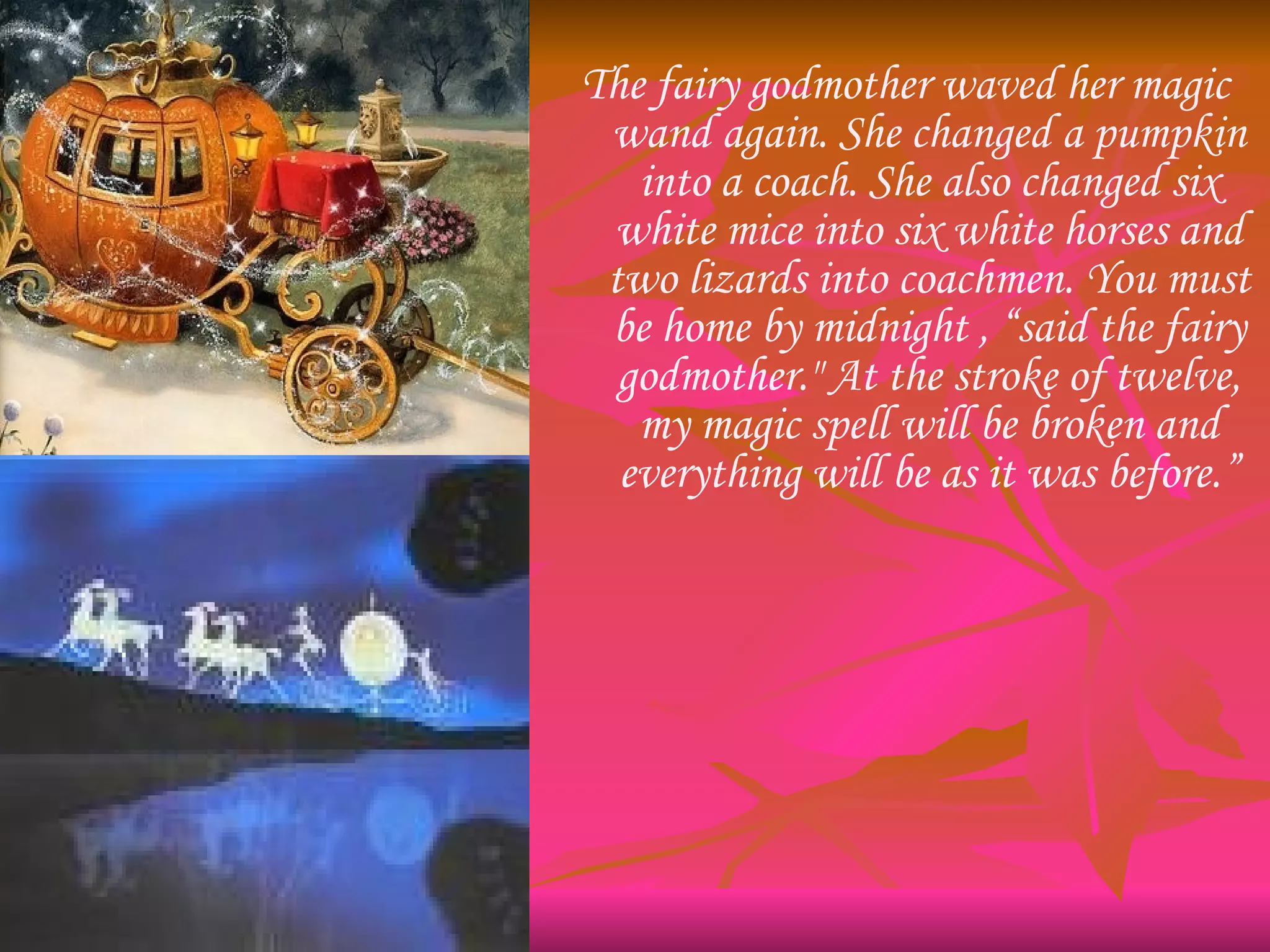 The fairy godmother waved her magic wand again. She changed a pumpkin into a coach. She also changed six white mice into six white horses and two lizards into coachmen. You must be home by midnight , “said the fairy godmother." At the stroke of twelve, my magic spell will be broken and everything will be as it was before.” 