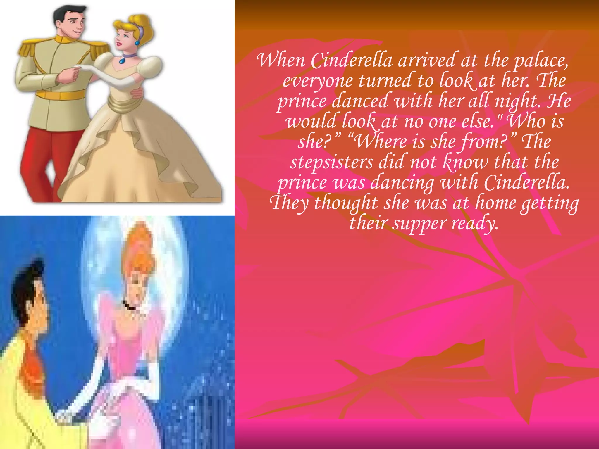 When Cinderella arrived at the palace, everyone turned to look at her. The prince danced with her all night. He would look at no one else." Who is she?” “Where is she from?” The stepsisters did not know that the prince was dancing with Cinderella. They thought she was at home getting their supper ready. 