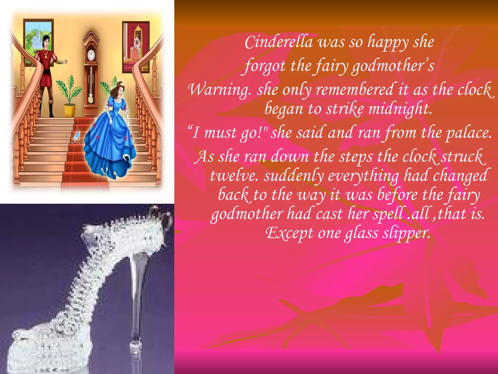 Cinderella was so happy she forgot the fairy godmother’s Warning. she only remembered it as the clock began to strike midnight. “ I must go!" she said and ran from the palace. As she ran down the steps the clock struck twelve. suddenly everything had changed back to the way it was before the fairy godmother had cast her spell .all ,that is. Except one glass slipper. 