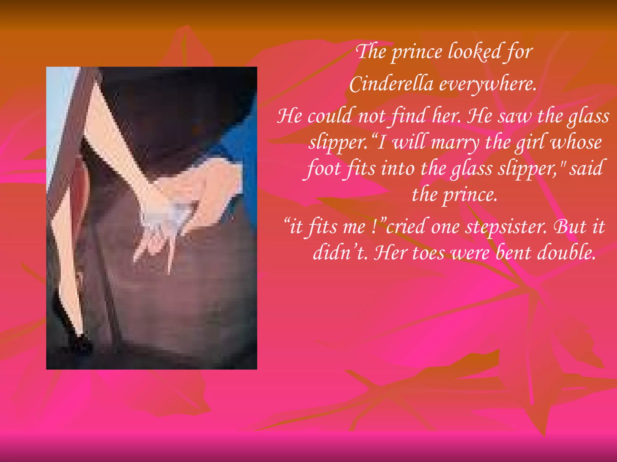 The prince looked for Cinderella everywhere. He could not find her. He saw the glass slipper.“I will marry the girl whose foot fits into the glass slipper," said the prince. “ it fits me !”cried one stepsister. But it didn’t. Her toes were bent double. 