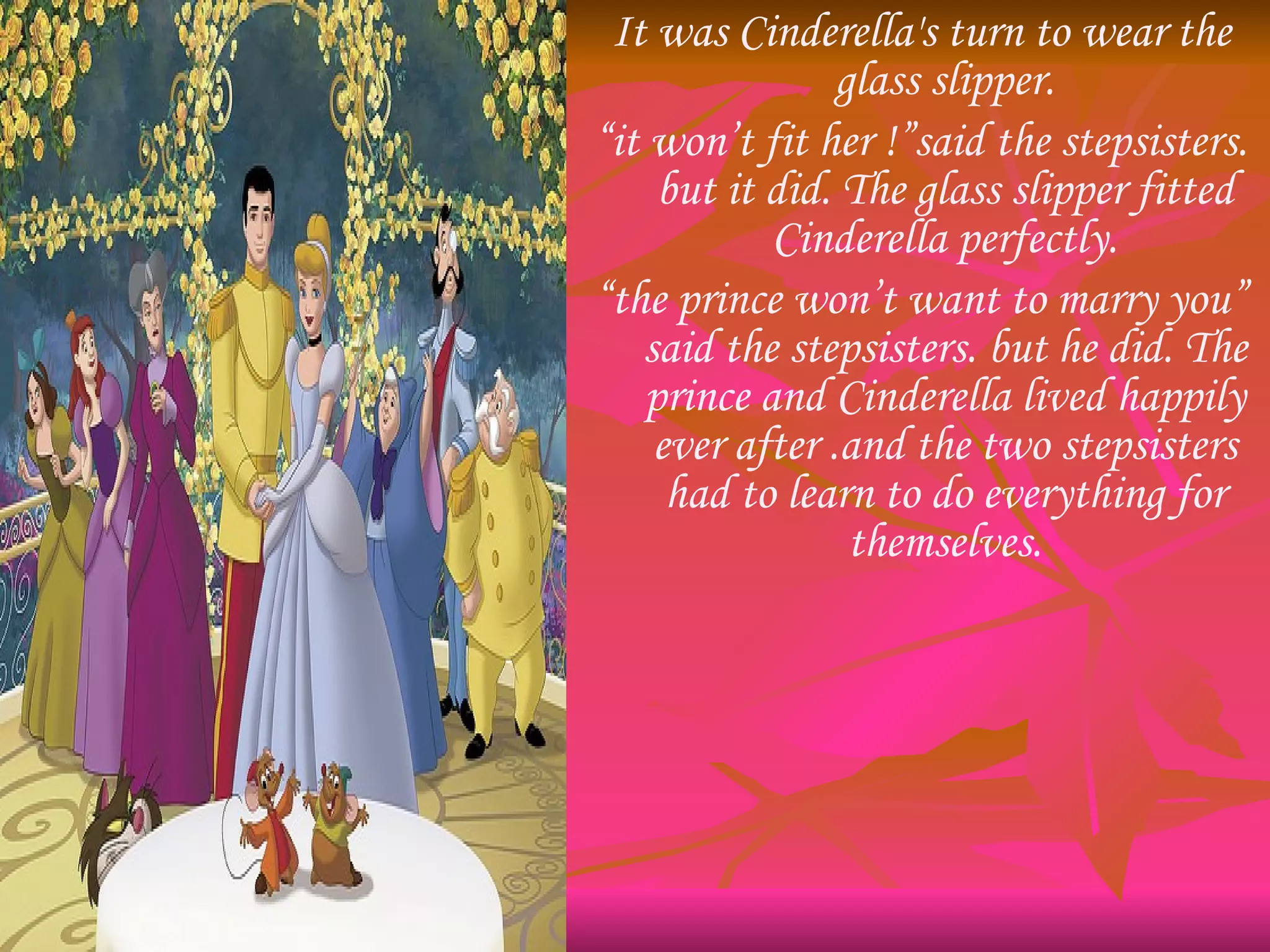 It was Cinderella's turn to wear the glass slipper. “ it won’t fit her !”said the stepsisters. but it did. The glass slipper fitted Cinderella perfectly. “ the prince won’t want to marry you” said the stepsisters. but he did. The prince and Cinderella lived happily ever after .and the two stepsisters had to learn to do everything for themselves. 