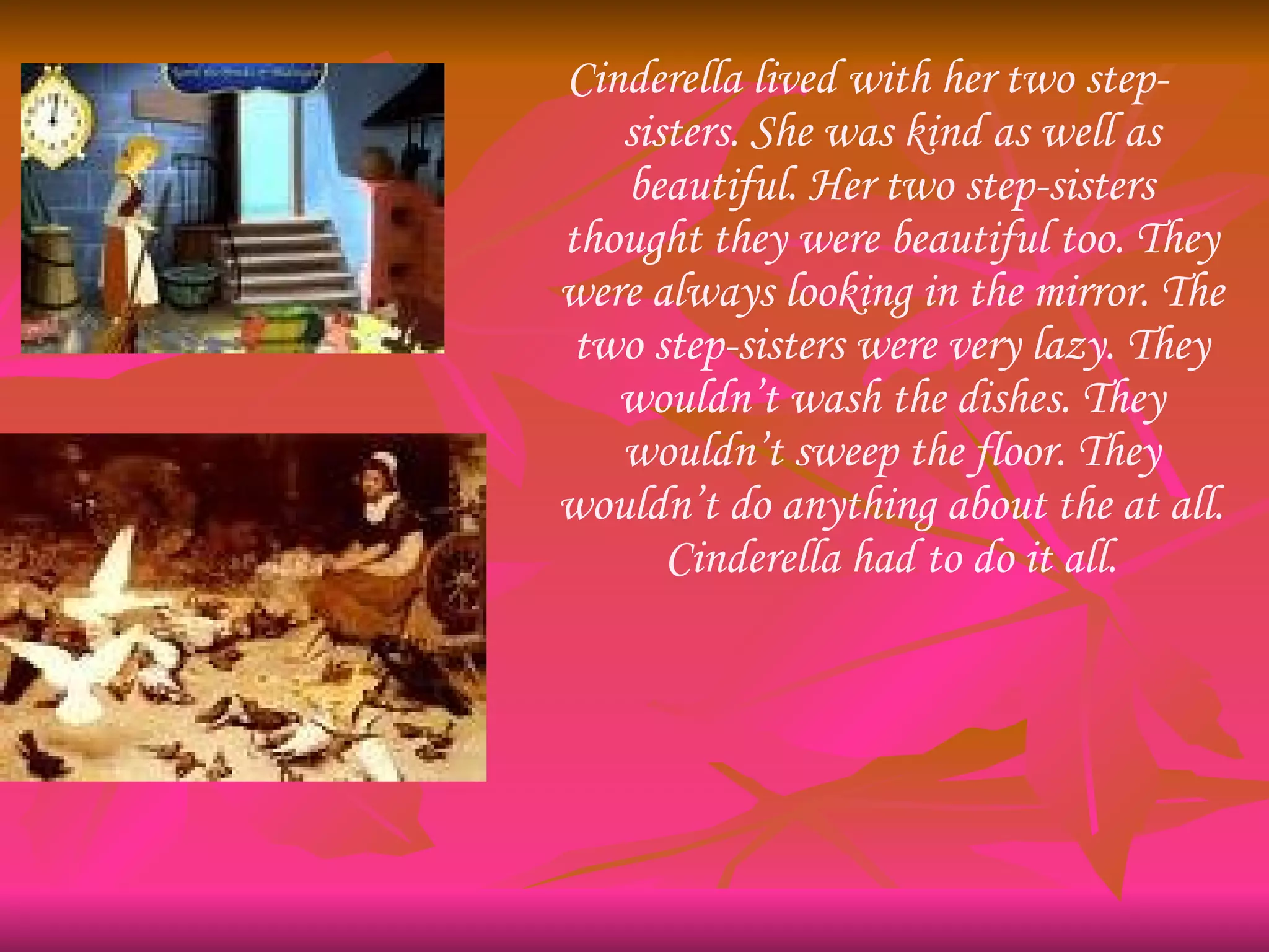 Cinderella lived with her two step-sisters. She was kind as well as beautiful. Her two step-sisters thought they were beautiful too. They were always looking in the mirror. The two step-sisters were very lazy. They wouldn’t wash the dishes. They wouldn’t sweep the floor. They wouldn’t do anything about the at all. Cinderella had to do it all. 