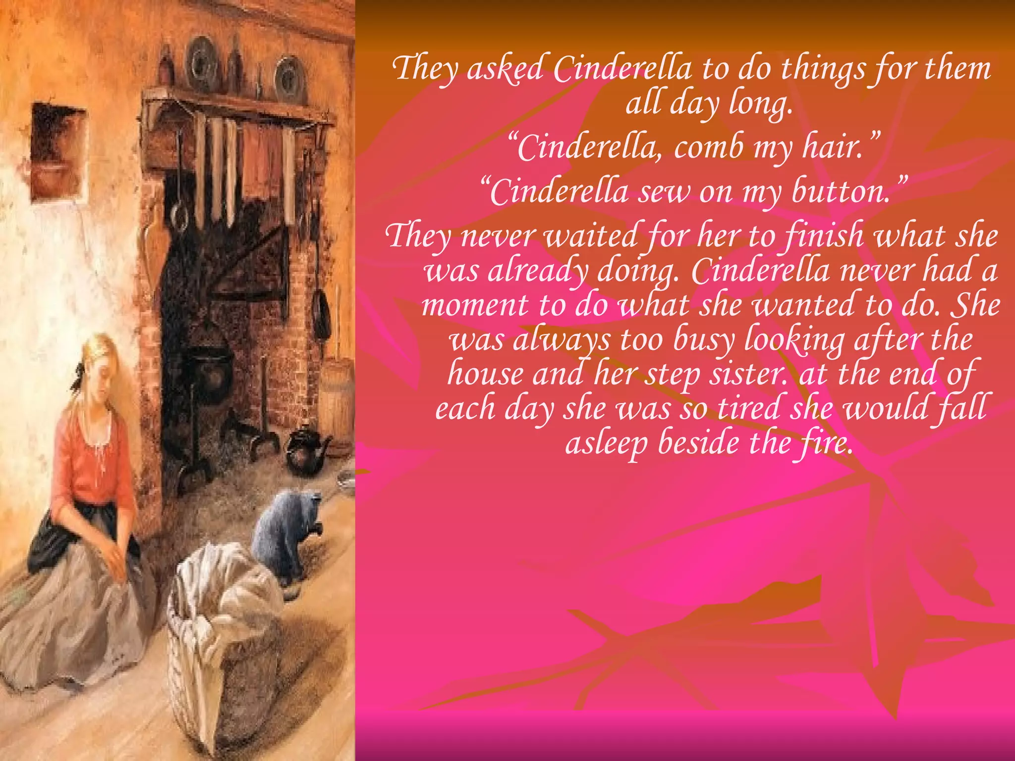 They asked Cinderella to do things for them all day long. “ Cinderella, comb my hair.” “ Cinderella sew on my button.” They never waited for her to finish what she was already doing. Cinderella never had a moment to do what she wanted to do. She was always too busy looking after the house and her step sister. at the end of each day she was so tired she would fall asleep beside the fire. 