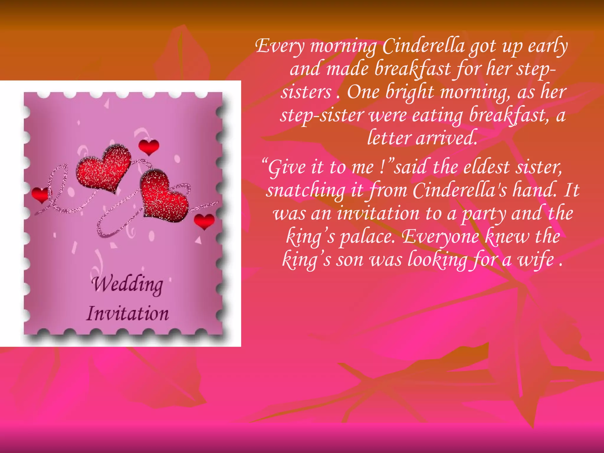 Every morning Cinderella got up early and made breakfast for her step-sisters . One bright morning, as her step-sister were eating breakfast, a letter arrived. “ Give it to me !”said the eldest sister, snatching it from Cinderella's hand. It was an invitation to a party and the king’s palace. Everyone knew the king’s son was looking for a wife . 