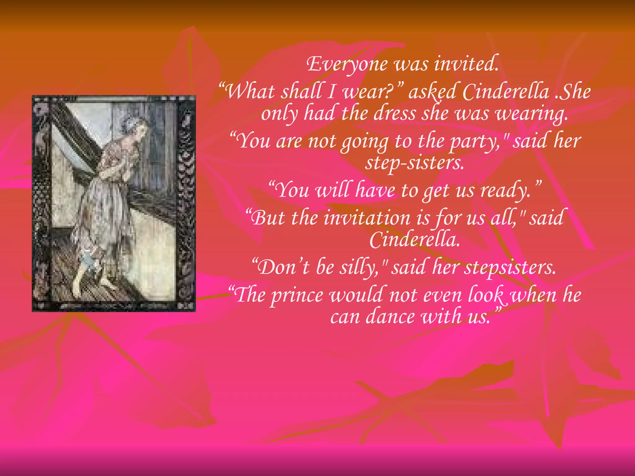 Everyone was invited. “ What shall I wear?” asked Cinderella .She only had the dress she was wearing. “ You are not going to the party," said her step-sisters. “ You will have to get us ready.” “ But the invitation is for us all," said Cinderella. “ Don’t be silly," said her stepsisters. “ The prince would not even look when he can dance with us.” 