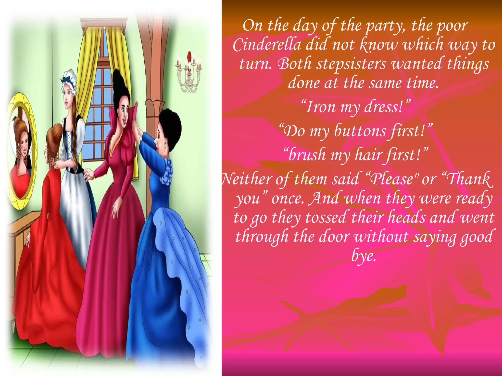 On the day of the party, the poor Cinderella did not know which way to turn. Both stepsisters wanted things done at the same time. “ Iron my dress!” “ Do my buttons first!” “ brush my hair first!” Neither of them said “Please" or “Thank you” once. And when they were ready to go they tossed their heads and went through the door without saying good bye. 