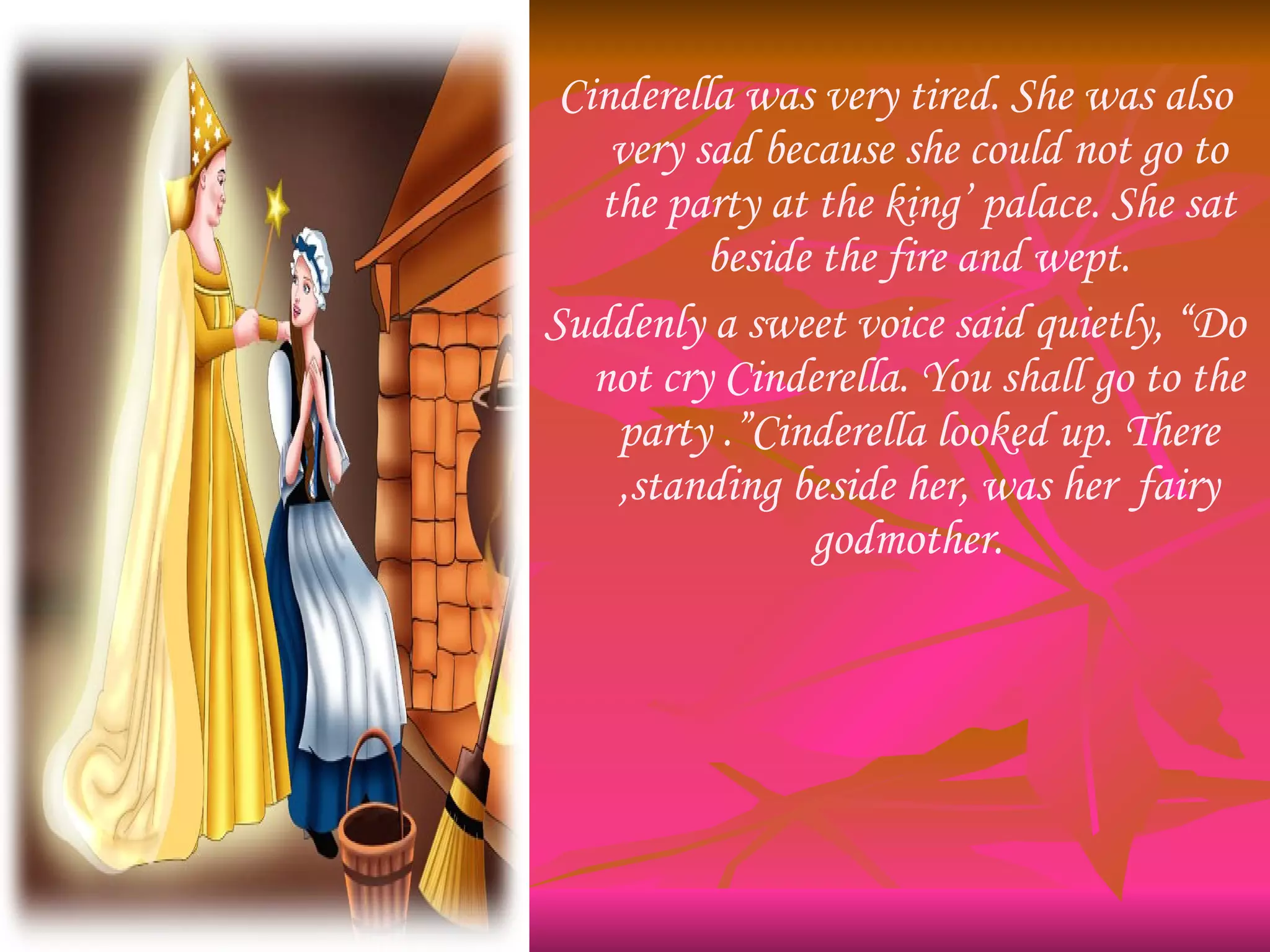 Cinderella was very tired. She was also very sad because she could not go to the party at the king’ palace. She sat beside the fire and wept. Suddenly a sweet voice said quietly, “Do not cry Cinderella. You shall go to the party .”Cinderella looked up. There ,standing beside her, was her  fairy godmother.  