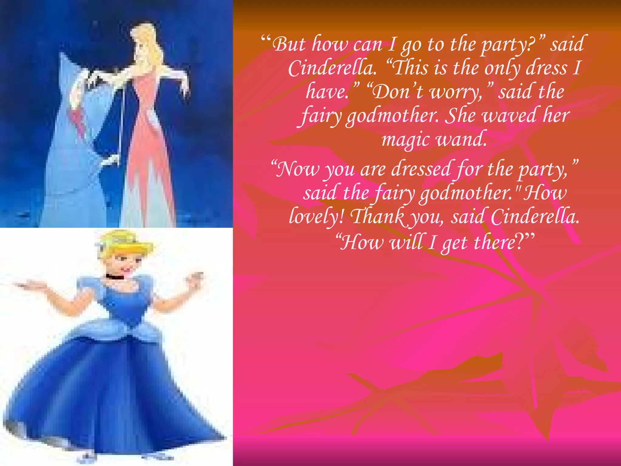 “ But how can I go to the party?” said Cinderella. “This is the only dress I have.” “Don’t worry,” said the fairy godmother. She waved her magic wand. “ Now you are dressed for the party,” said the fairy godmother." How lovely! Thank you, said Cinderella. “How will I get there ?” 