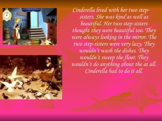 Cinderella lived with her two step-sisters. She was kind as well as beautiful. Her two step-sisters thought they were beau...