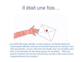 Il était une fois…… une petite fille super gentille, un peu coquine, qui faisait parfois de toutes petites bêtises, mais qui se donnait beaucoup de mal pour bien faire ses devoirs. Un jour, elle revint de l’école avec une invitation pour aller à l’anniversaire du plus beau garçon de sa classe… Mais ses parents n’étaient pas du tout d’accord pour qu’elle y aille avant d’avoir rangéentièrement sa chambre !
