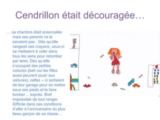 Cendrillon était découragée…… sa chambre était ensorcelée mais ses parents ne le savaient pas : Dès qu’elle rangeait ses crayons, ceux-ci se mettaient à voler dans tous les sens pour retomber par terre. Dès qu’elle s’occupait des petites voitures (bah oui les filles aussi peuvent jouer aux voitures), celles – ci sortaient de leur garage pour se mettre sous ses pieds et la faire tomber… exprès. Bref impossible de tout ranger. Difficile dans ces conditions d’aller à l’anniversaire du plus beau garçon de sa classe…