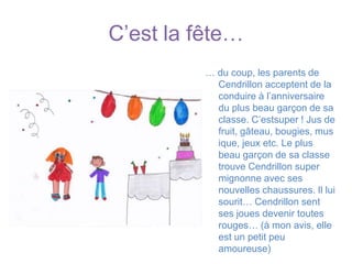 C’est la fête…… du coup, les parents de Cendrillon acceptent de la conduire à l’anniversaire du plus beau garçon de sa classe. C’estsuper ! Jus de fruit, gâteau, bougies, musique, jeux etc. Le plus beau garçon de sa classe trouve Cendrillon super mignonne avec ses nouvelles chaussures. Il lui sourit… Cendrillon sent ses joues devenir toutes rouges… (à mon avis, elle est un petit peu amoureuse)