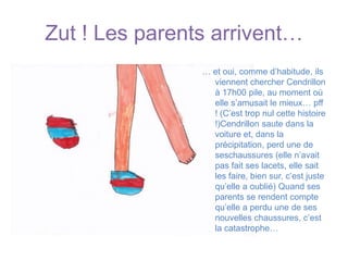 Zut ! Les parents arrivent…… et oui, comme d’habitude, ils viennent chercher Cendrillon à 17h00 pile, au moment où elle s’amusait le mieux… pff ! (C’est trop nul cette histoire !)Cendrillon saute dans la voiture et, dans la précipitation, perd une de seschaussures (elle n’avait pas fait ses lacets, elle sait les faire, bien sur, c’est juste qu’elle a oublié) Quand ses parents se rendent compte qu’elle a perdu une de ses nouvelles chaussures, c’est la catastrophe… 