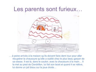 Les parents sont furieux…… à peine arrivés à la maison qu’ils doivent faire demi tour pour aller récupérer la chaussure qu’elle a oublié chez le plus beau garçon de sa classe. Il est là, dans le couloir, avec la chaussure à la main… Il la met au pied de Cendrillon, lui fait son lacet et quand il se relève, lui donne un joli bisou sur la joue droite…
