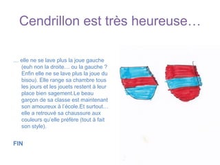 Cendrillon est très heureuse…… elle ne se lave plus la joue gauche (euh non la droite… ou la gauche ? Enfin elle ne se lave plus la joue du bisou). Elle range sa chambre tous les jours et les jouets restent à leur place bien sagement.Le beau garçon de sa classe est maintenant son amoureux à l’école.Et surtout… elle a retrouvé sa chaussure aux couleurs qu’elle préfère (tout à fait son style). FIN