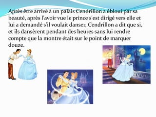 Après être arrivé à un palais Cendrillon a ébloui par sa
beauté, après l'avoir vue le prince s'est dirigé vers elle et
lui a demandé s'il voulait danser, Cendrillon a dit que si,
et ils dansèrent pendant des heures sans lui rendre
compte que la montre était sur le point de marquer
douze.

 