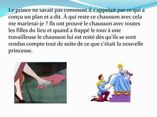 Le prince ne savait pas comment il s'appelait par ce qui a
conçu un plan et a dit. À qui reste ce chausson avec cela
me marierai-je ? Ils ont prouvé le chausson avec toutes
les filles du lieu et quand a frappé le tour à une
travailleuse le chausson lui est resté dès qu'ils se sont
rendus compte tout de suite de ce que c'était la nouvelle
princesse.

 