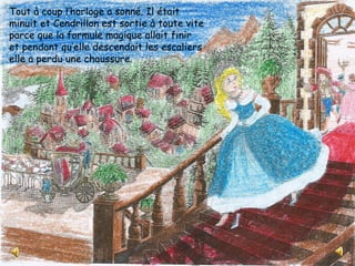 Tout à coup l’horloge a sonné. Il était
minuit et Cendrillon est sortie à toute vite
parce que la formule magique allait finir
et pendant qu’elle descendait les escaliers
elle a perdu une chaussure.
 