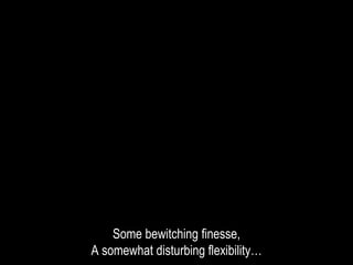 Some bewitching finesse,
A somewhat disturbing flexibility…
 