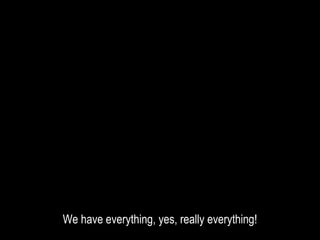 We have everything, yes, really everything!
 