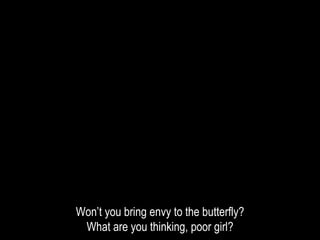 Won’t you bring envy to the butterfly?
What are you thinking, poor girl?
 