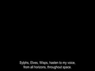 Sylphs, Elves, Wisps, hasten to my voice,
from all horizons, throughout space.
 
