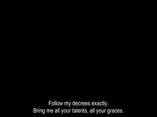 Follow my decrees exactly.
Bring me all your talents, all your graces.
 