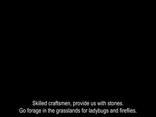 Skilled craftsmen, provide us with stones.
Go forage in the grasslands for ladybugs and fireflies.
 