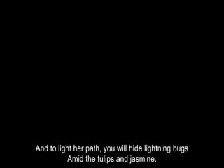 And to light her path, you will hide lightning bugs
Amid the tulips and jasmine.
 