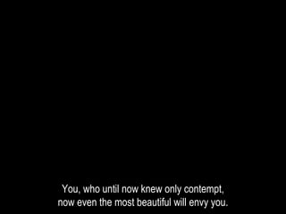 You, who until now knew only contempt,
now even the most beautiful will envy you.
 