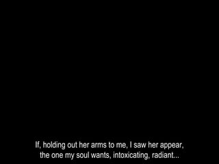 If, holding out her arms to me, I saw her appear,
the one my soul wants, intoxicating, radiant...
 