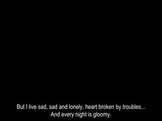 But I live sad, sad and lonely, heart broken by troubles...
And every night is gloomy.
 