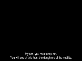 My son, you must obey me.
You will see at this feast the daughters of the nobility.
 