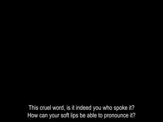 This cruel word, is it indeed you who spoke it?
How can your soft lips be able to pronounce it?
 