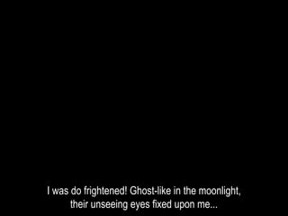 I was do frightened! Ghost-like in the moonlight,
their unseeing eyes fixed upon me...
 