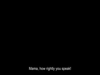 Mama, how rightly you speak!
 