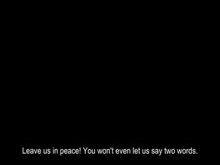 Leave us in peace! You won't even let us say two words.
 