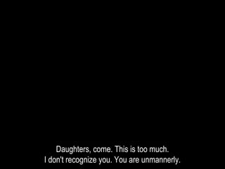 Daughters, come. This is too much.
I don't recognize you. You are unmannerly.
 