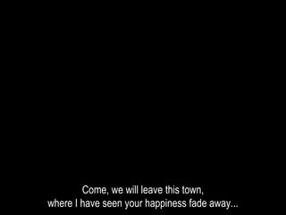 Come, we will leave this town,
where I have seen your happiness fade away...
 